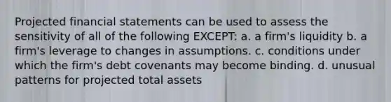 Projected financial statements can be used to assess the sensitivity of all of the following EXCEPT: a. a firm's liquidity b. a firm's leverage to changes in assumptions. c. conditions under which the firm's debt covenants may become binding. d. unusual patterns for projected total assets