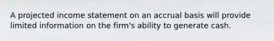 A projected income statement on an accrual basis will provide limited information on the firm's ability to generate cash.