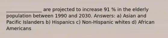 _______________ are projected to increase 91 % in the elderly population between 1990 and 2030. Answers: a) Asian and Pacific Islanders b) Hispanics c) Non-Hispanic whites d) African Americans