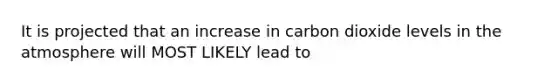 It is projected that an increase in carbon dioxide levels in the atmosphere will MOST LIKELY lead to