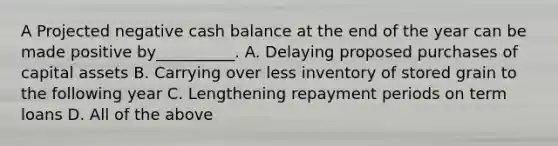 A Projected negative cash balance at the end of the year can be made positive by__________. A. Delaying proposed purchases of capital assets B. Carrying over less inventory of stored grain to the following year C. Lengthening repayment periods on term loans D. All of the above