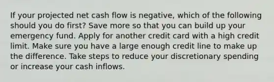 If your projected net cash flow is negative, which of the following should you do first? Save more so that you can build up your emergency fund. Apply for another credit card with a high credit limit. Make sure you have a large enough credit line to make up the difference. Take steps to reduce your discretionary spending or increase your cash inflows.