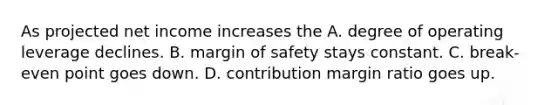 As projected net income increases the A. degree of operating leverage declines. B. margin of safety stays constant. C. break-even point goes down. D. contribution margin ratio goes up.