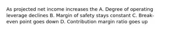 As projected net income increases the A. Degree of operating leverage declines B. Margin of safety stays constant C. Break-even point goes down D. Contribution margin ratio goes up