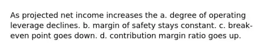 As projected net income increases the a. degree of operating leverage declines. b. <a href='https://www.questionai.com/knowledge/kzdyOdD4hN-margin-of-safety' class='anchor-knowledge'>margin of safety</a> stays constant. c. break-even point goes down. d. contribution margin ratio goes up.