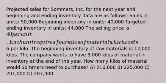 Projected sales for Sommers, Inc. for the next year and beginning and ending inventory data are as follows: Sales in units: 50,000 Beginning inventory in units: 40,000 Targeted ending inventory in units: 44,000 The selling price is 40 per unit. Each unit requires four kilos of material which costs6 per kilo. The beginning inventory of raw materials is 12,000 kilos. The company wants to have 3,000 kilos of material in inventory at the end of the year. How many kilos of material would Sommers need to purchase? A) 216,000 B) 225,000 C) 201,000 D) 207,000