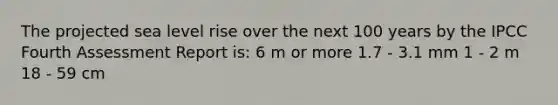 The projected sea level rise over the next 100 years by the IPCC Fourth Assessment Report is: 6 m or more 1.7 - 3.1 mm 1 - 2 m 18 - 59 cm