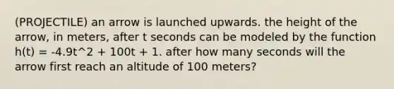 (PROJECTILE) an arrow is launched upwards. the height of the arrow, in meters, after t seconds can be modeled by the function h(t) = -4.9t^2 + 100t + 1. after how many seconds will the arrow first reach an altitude of 100 meters?