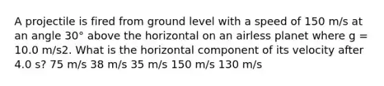 A projectile is fired from ground level with a speed of 150 m/s at an angle 30° above the horizontal on an airless planet where g = 10.0 m/s2. What is the horizontal component of its velocity after 4.0 s? 75 m/s 38 m/s 35 m/s 150 m/s 130 m/s