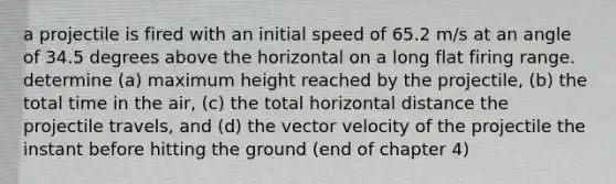 a projectile is fired with an initial speed of 65.2 m/s at an angle of 34.5 degrees above the horizontal on a long flat firing range. determine (a) maximum height reached by the projectile, (b) the total time in the air, (c) the total horizontal distance the projectile travels, and (d) the vector velocity of the projectile the instant before hitting the ground (end of chapter 4)