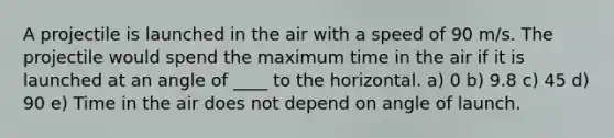 A projectile is launched in the air with a speed of 90 m/s. The projectile would spend the maximum time in the air if it is launched at an angle of ____ to the horizontal. a) 0 b) 9.8 c) 45 d) 90 e) Time in the air does not depend on angle of launch.