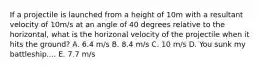 If a projectile is launched from a height of 10m with a resultant velocity of 10m/s at an angle of 40 degrees relative to the horizontal, what is the horizonal velocity of the projectile when it hits the ground? A. 6.4 m/s B. 8.4 m/s C. 10 m/s D. You sunk my battleship.... E. 7.7 m/s