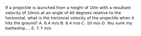 If a projectile is launched from a height of 10m with a resultant velocity of 10m/s at an angle of 40 degrees relative to the horizontal, what is the horizonal velocity of the projectile when it hits the ground? A. 6.4 m/s B. 8.4 m/s C. 10 m/s D. You sunk my battleship.... E. 7.7 m/s