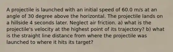 A projectile is launched with an initial speed of 60.0 m/s at an angle of 30 degree above the horizontal. The projectile lands on a hillside 4 seconds later. Neglect air friction. a) what is the projectile's velocity at the highest point of its trajectory? b) what is the straight line distance from where the projectile was launched to where it hits its target?