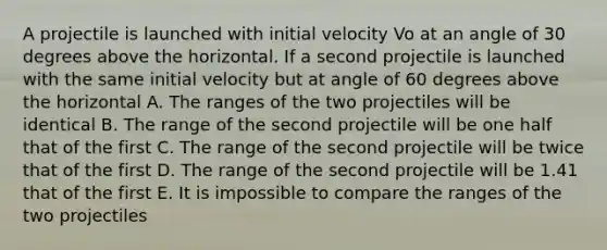 A projectile is launched with initial velocity Vo at an angle of 30 degrees above the horizontal. If a second projectile is launched with the same initial velocity but at angle of 60 degrees above the horizontal A. The ranges of the two projectiles will be identical B. The range of the second projectile will be one half that of the first C. The range of the second projectile will be twice that of the first D. The range of the second projectile will be 1.41 that of the first E. It is impossible to compare the ranges of the two projectiles