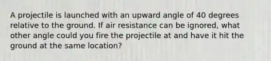 A projectile is launched with an upward angle of 40 degrees relative to the ground. If air resistance can be ignored, what other angle could you fire the projectile at and have it hit the ground at the same location?