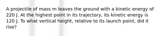 A projectile of mass m leaves the ground with a kinetic energy of 220 J. At the highest point in its trajectory, its kinetic energy is 120 J. To what vertical height, relative to its launch point, did it rise?