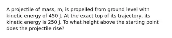 A projectile of mass, m, is propelled from ground level with kinetic energy of 450 J. At the exact top of its trajectory, its kinetic energy is 250 J. To what height above the starting point does the projectile rise?