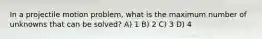 In a projectile motion problem, what is the maximum number of unknowns that can be solved? A) 1 B) 2 C) 3 D) 4