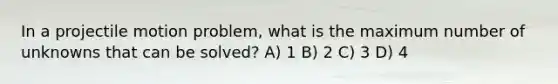 In a projectile motion problem, what is the maximum number of unknowns that can be solved? A) 1 B) 2 C) 3 D) 4