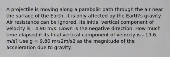 A projectile is moving along a parabolic path through the air near the surface of the Earth. It is only affected by the Earth's gravity. Air resistance can be ignored. Its initial vertical component of velocity is - 4.90 m/s. Down is the negative direction. How much time elapsed if its final vertical component of velocity is - 19.6 m/s? Use g = 9.80 m/s2m/s2 as the magnitude of the acceleration due to gravity.