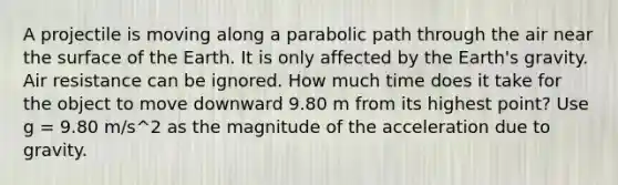 A projectile is moving along a parabolic path through the air near the surface of the Earth. It is only affected by the Earth's gravity. Air resistance can be ignored. How much time does it take for the object to move downward 9.80 m from its highest point? Use g = 9.80 m/s^2 as the magnitude of the acceleration due to gravity.