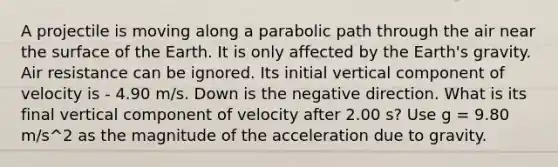 A projectile is moving along a parabolic path through the air near the surface of the Earth. It is only affected by the Earth's gravity. Air resistance can be ignored. Its initial vertical component of velocity is - 4.90 m/s. Down is the negative direction. What is its final vertical component of velocity after 2.00 s? Use g = 9.80 m/s^2 as the magnitude of the acceleration due to gravity.