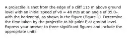 A projectile is shot from the edge of a cliff 115 m above ground level with an initial speed of v0 = 48 m/s at an angle of 35.0∘ with the horizontal, as shown in the figure (Figure 1). Determine the time taken by the projectile to hit point P at ground level. Express your answer to three significant figures and include the appropriate units.