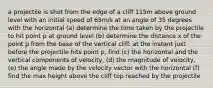 a projectile is shot from the edge of a cliff 115m above ground level with an initial speed of 65m/s at an angle of 35 degrees with the horizontal (a) determine the time taken by the projectile to hit point p at ground level (b) determine the distance x of the point p from the base of the vertical cliff. at the instant just before the projectile hits point p, find (c) the horizontal and the vertical components of velocity, (d) the magnitude of velocity, (e) the angle made by the velocity vector with the horizontal (f) find the max height above the cliff top reached by the projectile