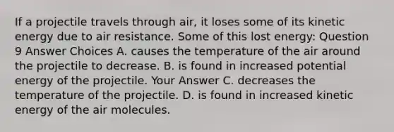 If a projectile travels through air, it loses some of its kinetic energy due to air resistance. Some of this lost energy: Question 9 Answer Choices A. causes the temperature of the air around the projectile to decrease. B. is found in increased potential energy of the projectile. Your Answer C. decreases the temperature of the projectile. D. is found in increased kinetic energy of the air molecules.