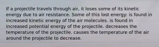 If a projectile travels through air, it loses some of its kinetic energy due to air resistance. Some of this lost energy: is found in increased kinetic energy of the air molecules. is found in increased potential energy of the projectile. decreases the temperature of the projectile. causes the temperature of the air around the projectile to decrease.