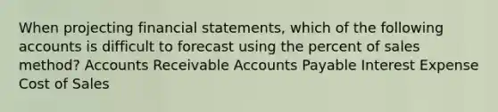 When projecting <a href='https://www.questionai.com/knowledge/kFBJaQCz4b-financial-statements' class='anchor-knowledge'>financial statements</a>, which of the following accounts is difficult to forecast using the percent of sales method? Accounts Receivable <a href='https://www.questionai.com/knowledge/kWc3IVgYEK-accounts-payable' class='anchor-knowledge'>accounts payable</a> Interest Expense Cost of Sales