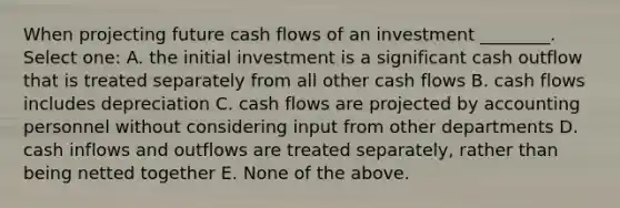 When projecting future cash flows of an investment ________. Select one: A. the initial investment is a significant cash outflow that is treated separately from all other cash flows B. cash flows includes depreciation C. cash flows are projected by accounting personnel without considering input from other departments D. cash inflows and outflows are treated separately, rather than being netted together E. None of the above.