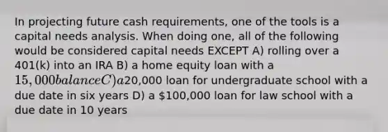 In projecting future cash requirements, one of the tools is a capital needs analysis. When doing one, all of the following would be considered capital needs EXCEPT A) rolling over a 401(k) into an IRA B) a home equity loan with a 15,000 balance C) a20,000 loan for undergraduate school with a due date in six years D) a 100,000 loan for law school with a due date in 10 years