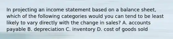 In projecting an income statement based on a balance sheet, which of the following categories would you can tend to be least likely to vary directly with the change in sales? A. accounts payable B. depreciation C. inventory D. cost of goods sold