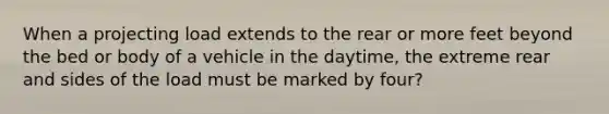 When a projecting load extends to the rear or more feet beyond the bed or body of a vehicle in the daytime, the extreme rear and sides of the load must be marked by four?