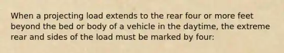 When a projecting load extends to the rear four or more feet beyond the bed or body of a vehicle in the daytime, the extreme rear and sides of the load must be marked by four: