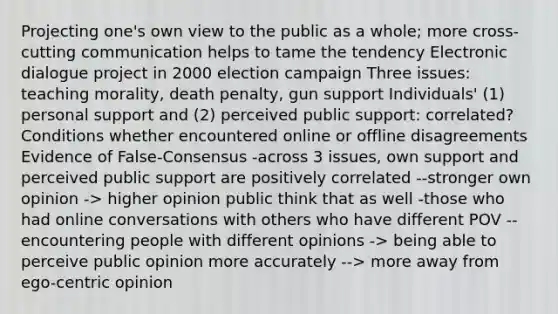 Projecting one's own view to the public as a whole; more cross-cutting communication helps to tame the tendency Electronic dialogue project in 2000 election campaign Three issues: teaching morality, death penalty, gun support Individuals' (1) personal support and (2) perceived public support: correlated? Conditions whether encountered online or offline disagreements Evidence of False-Consensus -across 3 issues, own support and perceived public support are positively correlated --stronger own opinion -> higher opinion public think that as well -those who had online conversations with others who have different POV --encountering people with different opinions -> being able to perceive public opinion more accurately --> more away from ego-centric opinion