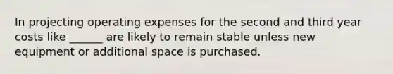 In projecting operating expenses for the second and third year costs like ______ are likely to remain stable unless new equipment or additional space is purchased.