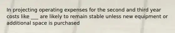 In projecting operating expenses for the second and third year costs like ___ are likely to remain stable unless new equipment or additional space is purchased