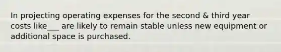 In projecting operating expenses for the second & third year costs like___ are likely to remain stable unless new equipment or additional space is purchased.