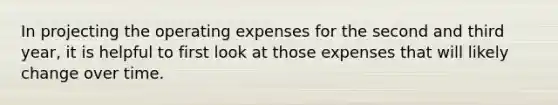 In projecting the operating expenses for the second and third year, it is helpful to first look at those expenses that will likely change over time.