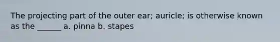 The projecting part of the outer ear; auricle; is otherwise known as the ______ a. pinna b. stapes