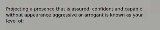 Projecting a presence that is assured, confident and capable without appearance aggressive or arrogant is known as your level of: