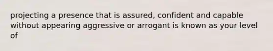 projecting a presence that is assured, confident and capable without appearing aggressive or arrogant is known as your level of