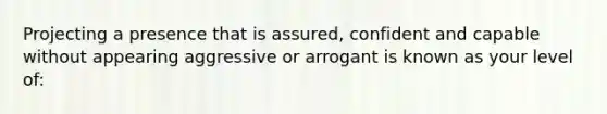 Projecting a presence that is assured, confident and capable without appearing aggressive or arrogant is known as your level of: