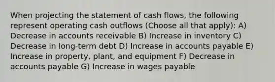 When projecting the statement of cash flows, the following represent operating cash outflows (Choose all that apply): A) Decrease in accounts receivable B) Increase in inventory C) Decrease in long-term debt D) Increase in accounts payable E) Increase in property, plant, and equipment F) Decrease in accounts payable G) Increase in wages payable