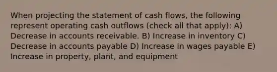 When projecting the statement of cash flows, the following represent operating cash outflows (check all that apply): A) Decrease in accounts receivable. B) Increase in inventory C) Decrease in accounts payable D) Increase in wages payable E) Increase in property, plant, and equipment