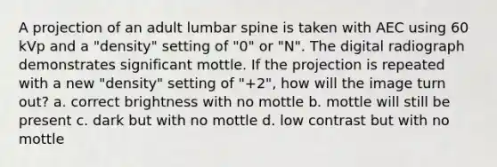 A projection of an adult lumbar spine is taken with AEC using 60 kVp and a "density" setting of "0" or "N". The digital radiograph demonstrates significant mottle. If the projection is repeated with a new "density" setting of "+2", how will the image turn out? a. correct brightness with no mottle b. mottle will still be present c. dark but with no mottle d. low contrast but with no mottle