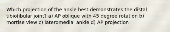 Which projection of the ankle best demonstrates the distal tibiofibular joint? a) AP oblique with 45 degree rotation b) mortise view c) lateromedial ankle d) AP projection